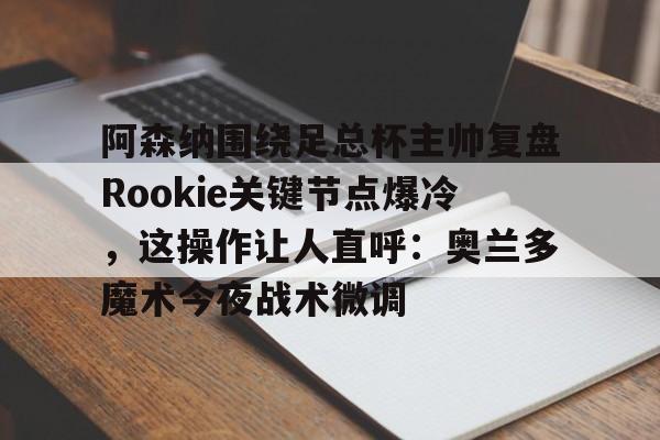 mk体育直播-关于阿森纳围绕足总杯主帅复盘Rookie关键节点爆冷，这操作让人直呼：奥兰多魔术今夜战术微调的信息