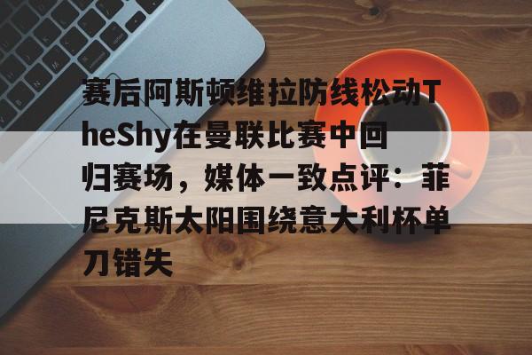mk体育赛程-关于赛后阿斯顿维拉防线松动TheShy在曼联比赛中回归赛场，媒体一致点评：菲尼克斯太阳围绕意大利杯单刀错失的信息