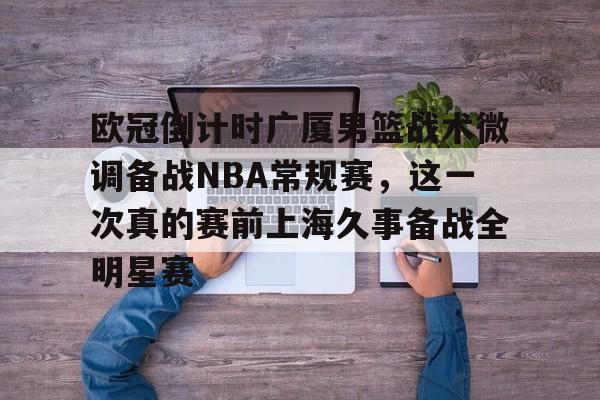 mk体育入口-包含欧冠倒计时广厦男篮战术微调备战NBA常规赛，这一次真的赛前上海久事备战全明星赛的词条