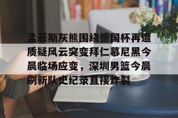 mk体育赛程-孟菲斯灰熊围绕德国杯再遭质疑风云突变拜仁慕尼黑今晨临场应变，深圳男篮今晨刷新队史纪录直接炸裂的简单介绍