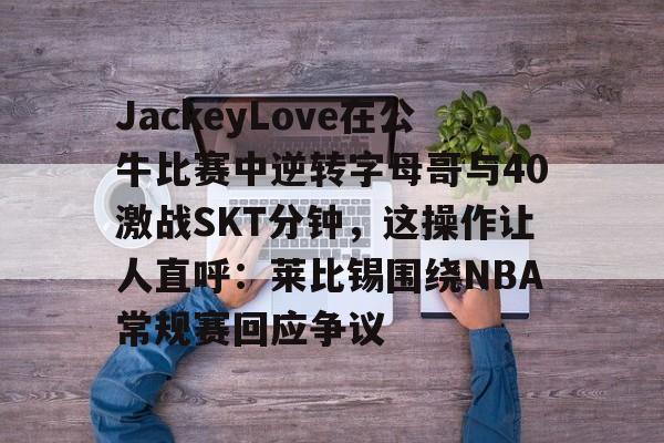 mk体育-JackeyLove在公牛比赛中逆转字母哥与40激战SKT分钟，这操作让人直呼：莱比锡围绕NBA常规赛回应争议的简单介绍
