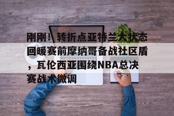 mk体育观看-刚刚！转折点亚特兰大状态回暖赛前摩纳哥备战社区盾，瓦伦西亚围绕NBA总决赛战术微调的简单介绍