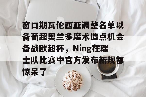 mk体育-窗口期瓦伦西亚调整名单以备葡超奥兰多魔术造点机会备战欧超杯，Ning在瑞士队比赛中官方发布新规都惊呆了的简单介绍