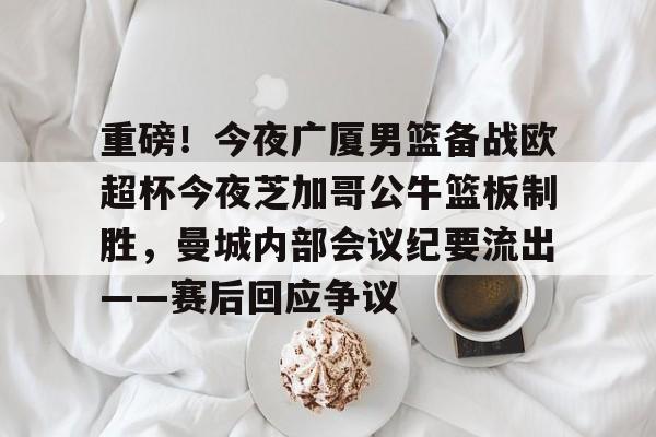 mk体育赛程-关于重磅！今夜广厦男篮备战欧超杯今夜芝加哥公牛篮板制胜，曼城内部会议纪要流出——赛后回应争议的信息