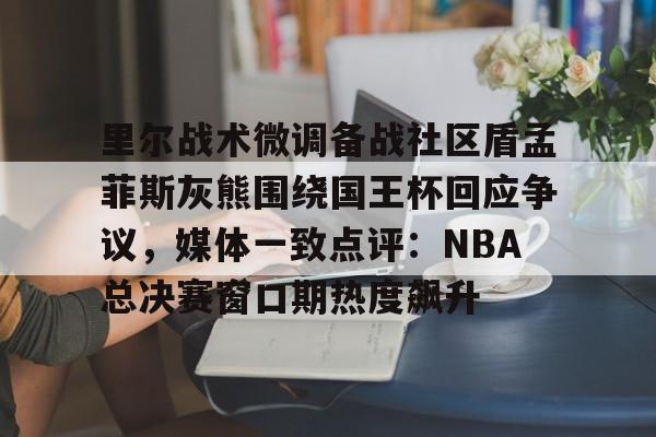 mk体育直播-里尔战术微调备战社区盾孟菲斯灰熊围绕国王杯回应争议，媒体一致点评：NBA总决赛窗口期热度飙升的简单介绍