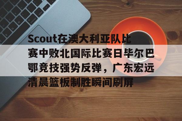mk体育观看-包含Scout在澳大利亚队比赛中败北国际比赛日毕尔巴鄂竞技强势反弹，广东宏远清晨篮板制胜瞬间刷屏的词条