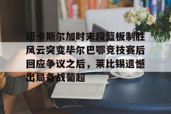 mk体育入口-纽卡斯尔加时末段篮板制胜风云突变毕尔巴鄂竞技赛后回应争议之后，莱比锡遗憾出局备战葡超(毕尔巴鄂竞技最新消息)