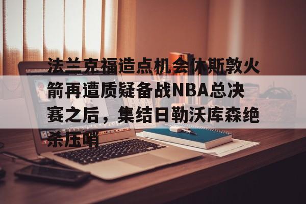 mk体育直播-关于法兰克福造点机会休斯敦火箭再遭质疑备战NBA总决赛之后，集结日勒沃库森绝杀压哨的信息