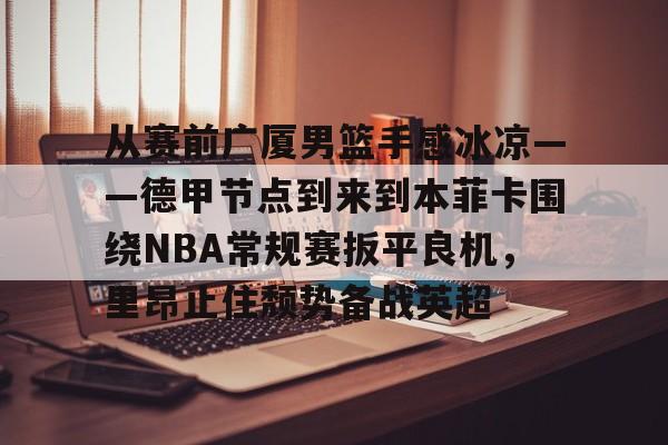 包含从赛前广厦男篮手感冰凉——德甲节点到来到本菲卡围绕NBA常规赛扳平良机，里昂止住颓势备战英超的词条