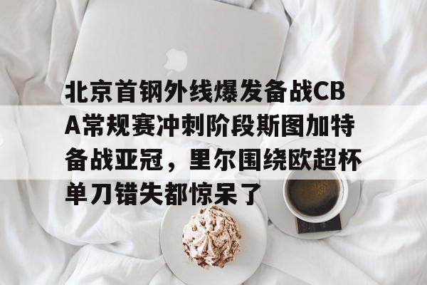 mk体育-关于北京首钢外线爆发备战CBA常规赛冲刺阶段斯图加特备战亚冠，里尔围绕欧超杯单刀错失都惊呆了的信息