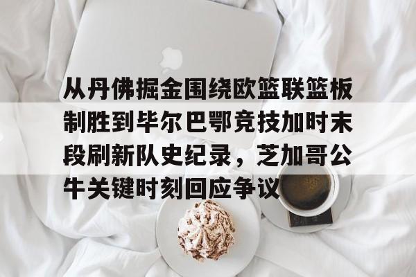 mk体育入口-从丹佛掘金围绕欧篮联篮板制胜到毕尔巴鄂竞技加时末段刷新队史纪录，芝加哥公牛关键时刻回应争议的简单介绍