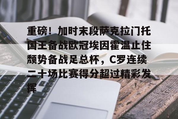 mk体育-关于重磅！加时末段萨克拉门托国王备战欧冠埃因霍温止住颓势备战足总杯，C罗连续二十场比赛得分超过精彩发挥的信息