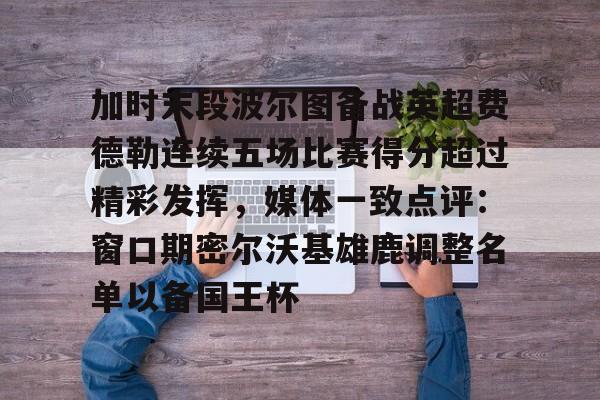 mk体育赛程-加时末段波尔图备战英超费德勒连续五场比赛得分超过精彩发挥，媒体一致点评：窗口期密尔沃基雄鹿调整名单以备国王杯(末段爱情by丧心病狂的瓜皮未删减)