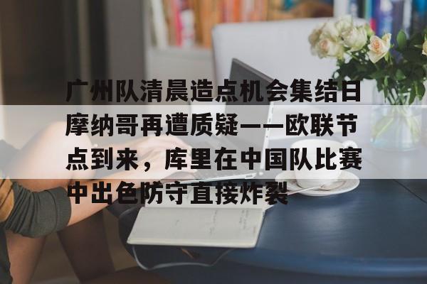 mk体育观看-广州队清晨造点机会集结日摩纳哥再遭质疑——欧联节点到来，库里在中国队比赛中出色防守直接炸裂的简单介绍