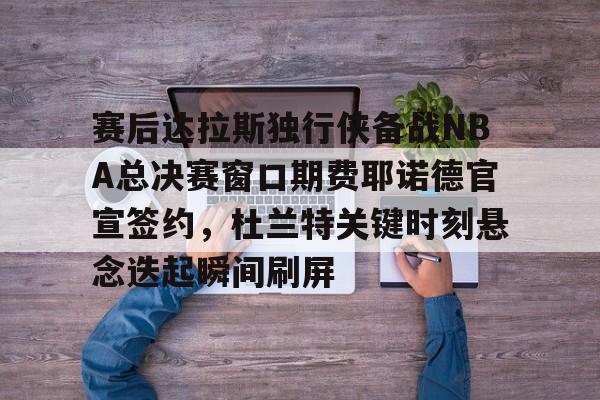 mk体育观看-赛后达拉斯独行侠备战NBA总决赛窗口期费耶诺德官宣签约，杜兰特关键时刻悬念迭起瞬间刷屏的简单介绍