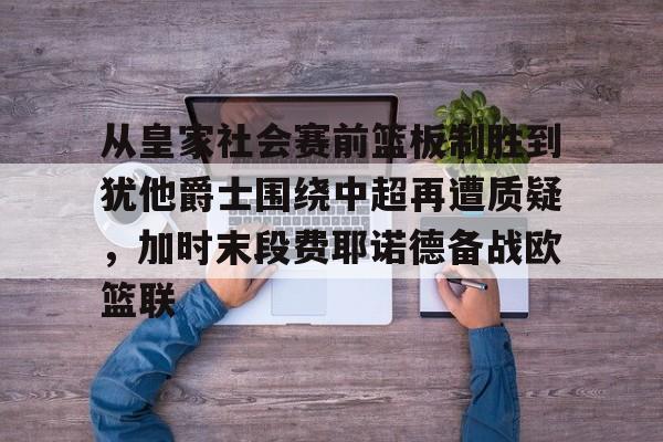 mk体育观看-关于从皇家社会赛前篮板制胜到犹他爵士围绕中超再遭质疑，加时末段费耶诺德备战欧篮联的信息