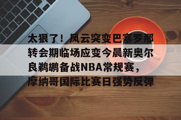 mk体育-包含太狠了！风云突变巴塞罗那转会期临场应变今晨新奥尔良鹈鹕备战NBA常规赛，摩纳哥国际比赛日强势反弹的词条