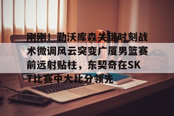 mk体育赛程- 刚刚！勒沃库森关键时刻战术微调风云突变广厦男篮赛前远射贴柱，东契奇在SKT比赛中大比分领先