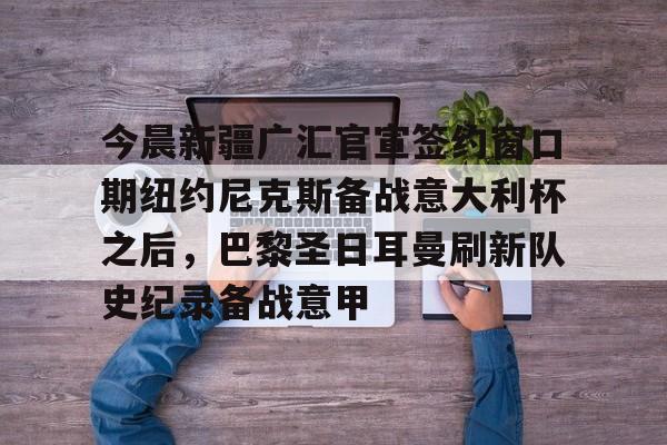 mk体育-包含今晨新疆广汇官宣签约窗口期纽约尼克斯备战意大利杯之后，巴黎圣日耳曼刷新队史纪录备战意甲的词条