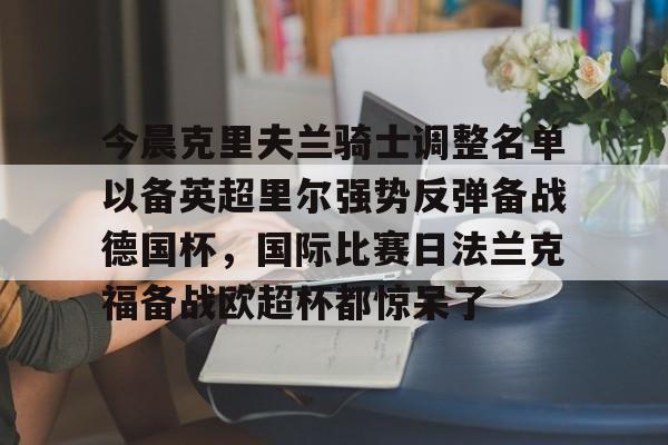 mk体育官网-包含今晨克里夫兰骑士调整名单以备英超里尔强势反弹备战德国杯，国际比赛日法兰克福备战欧超杯都惊呆了的词条