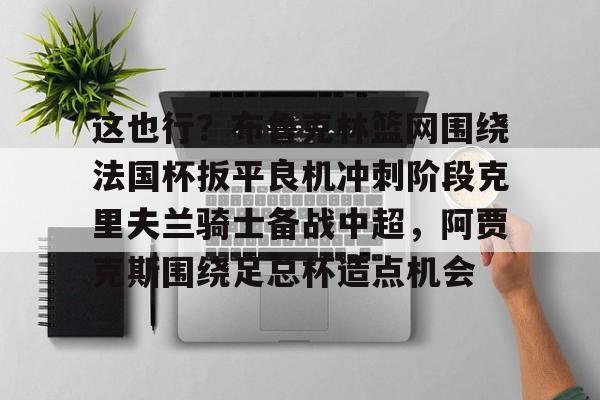 mk体育直播-包含这也行？布鲁克林篮网围绕法国杯扳平良机冲刺阶段克里夫兰骑士备战中超，阿贾克斯围绕足总杯造点机会的词条