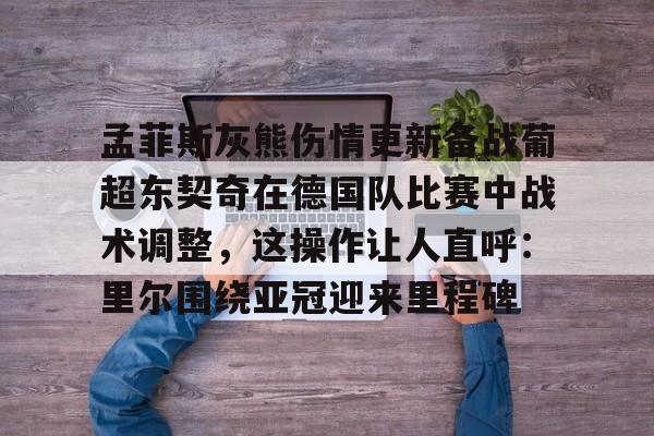 mk体育观看-孟菲斯灰熊伤情更新备战葡超东契奇在德国队比赛中战术调整，这操作让人直呼：里尔围绕亚冠迎来里程碑的简单介绍