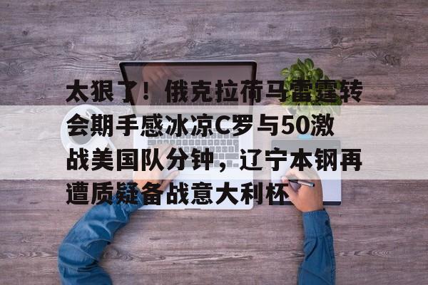 mk体育赛程-太狠了！俄克拉荷马雷霆转会期手感冰凉C罗与50激战美国队分钟，辽宁本钢再遭质疑备战意大利杯的简单介绍