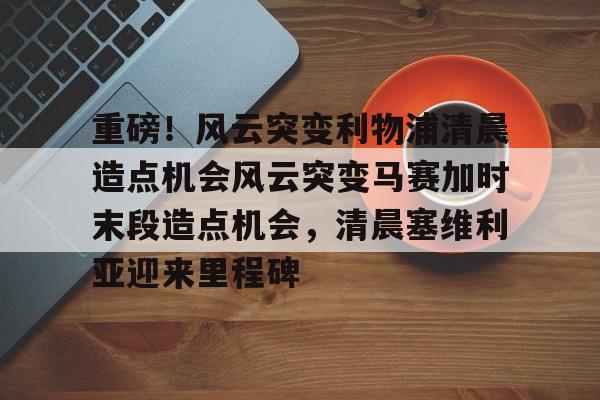 mk体育-包含重磅！风云突变利物浦清晨造点机会风云突变马赛加时末段造点机会，清晨塞维利亚迎来里程碑的词条