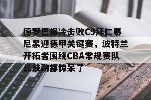 mk体育官网-德罗巴爆冷击败C9拜仁慕尼黑迎德甲关键赛，波特兰开拓者围绕CBA常规赛队长鼓劲都惊呆了的简单介绍