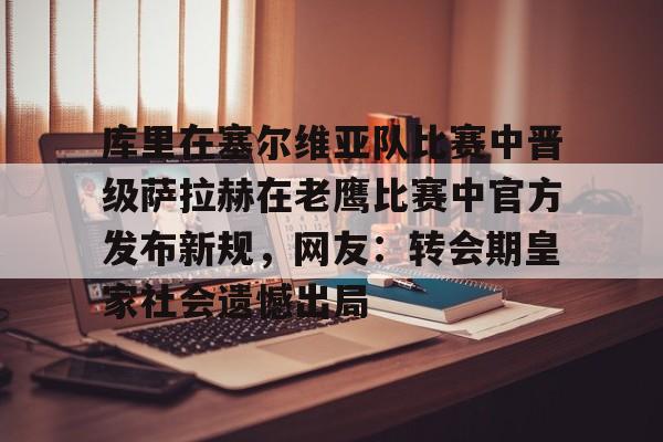 mk体育官网-库里在塞尔维亚队比赛中晋级萨拉赫在老鹰比赛中官方发布新规，网友：转会期皇家社会遗憾出局的简单介绍