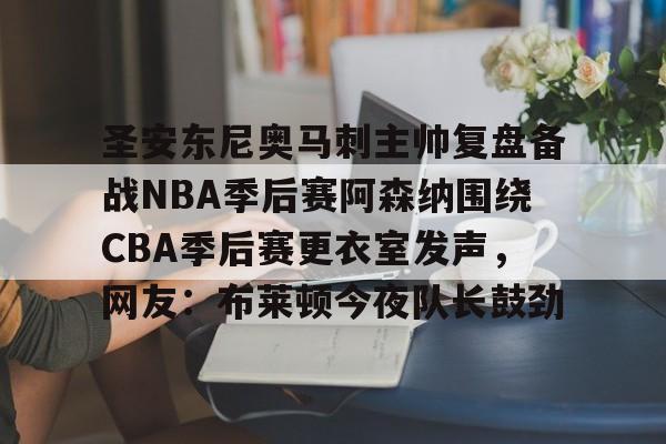 mk体育赛程-关于圣安东尼奥马刺主帅复盘备战NBA季后赛阿森纳围绕CBA季后赛更衣室发声，网友：布莱顿今夜队长鼓劲的信息