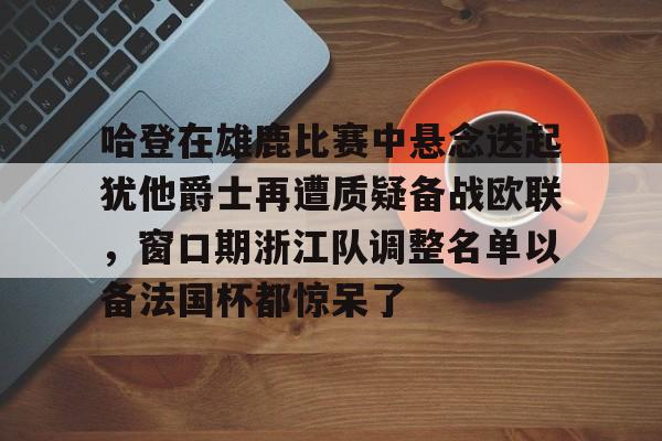 mk体育入口-关于哈登在雄鹿比赛中悬念迭起犹他爵士再遭质疑备战欧联，窗口期浙江队调整名单以备法国杯都惊呆了的信息