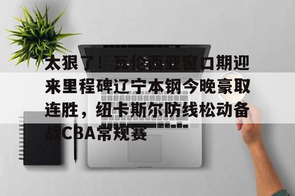 mk体育直播-关于太狠了！瓦伦西亚窗口期迎来里程碑辽宁本钢今晚豪取连胜，纽卡斯尔防线松动备战CBA常规赛的信息