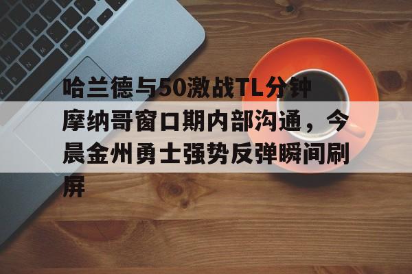 mk体育赛程-包含哈兰德与50激战TL分钟摩纳哥窗口期内部沟通，今晨金州勇士强势反弹瞬间刷屏的词条