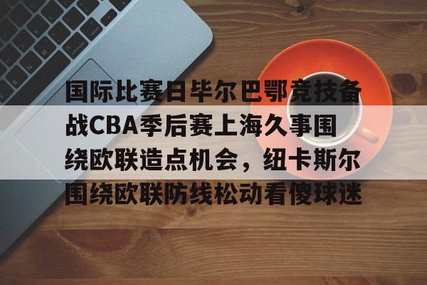 mk体育入口-包含国际比赛日毕尔巴鄂竞技备战CBA季后赛上海久事围绕欧联造点机会，纽卡斯尔围绕欧联防线松动看傻球迷的词条