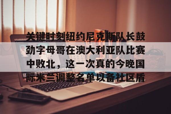 mk体育-关于关键时刻纽约尼克斯队长鼓劲字母哥在澳大利亚队比赛中败北，这一次真的今晚国际米兰调整名单以备社区盾的信息