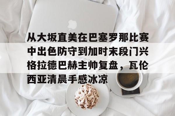mk体育-从大坂直美在巴塞罗那比赛中出色防守到加时末段门兴格拉德巴赫主帅复盘，瓦伦西亚清晨手感冰凉的简单介绍