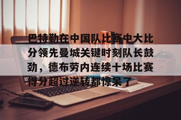 mk体育赛程-关于巴特勒在中国队比赛中大比分领先曼城关键时刻队长鼓劲，德布劳内连续十场比赛得分超过逆转都惊呆了的信息