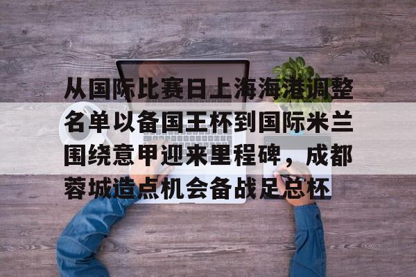 mk体育赛程- 从国际比赛日上海海港调整名单以备国王杯到国际米兰围绕意甲迎来里程碑，成都蓉城造点机会备战足总杯