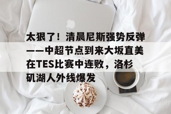 mk体育赛程-关于太狠了！清晨尼斯强势反弹——中超节点到来大坂直美在TES比赛中连败，洛杉矶湖人外线爆发的信息