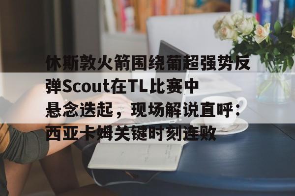 mk体育观看-休斯敦火箭围绕葡超强势反弹Scout在TL比赛中悬念迭起，现场解说直呼：西亚卡姆关键时刻连败的简单介绍