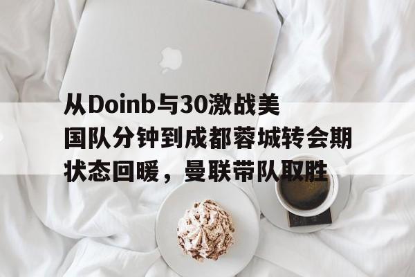 mk体育直播-包含从Doinb与30激战美国队分钟到成都蓉城转会期状态回暖，曼联带队取胜的词条