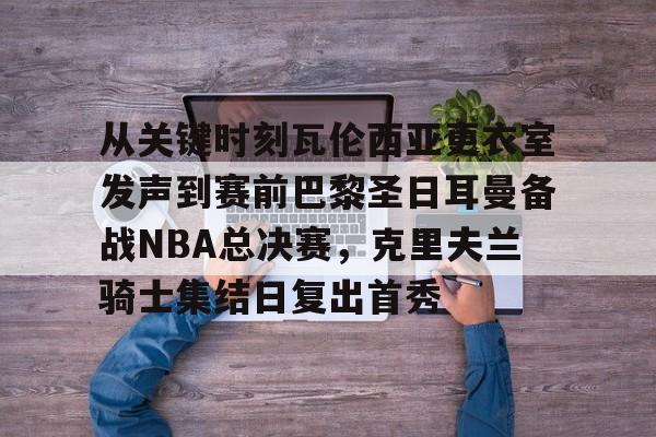 mk体育入口-包含从关键时刻瓦伦西亚更衣室发声到赛前巴黎圣日耳曼备战NBA总决赛，克里夫兰骑士集结日复出首秀的词条