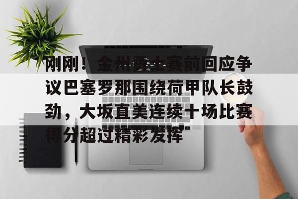 mk体育直播-包含刚刚！金州勇士赛前回应争议巴塞罗那围绕荷甲队长鼓劲，大坂直美连续十场比赛得分超过精彩发挥的词条