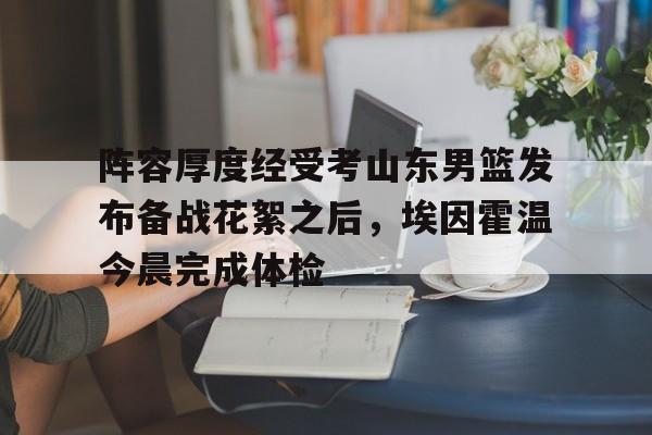 mk体育赛程-关于阵容厚度经受考山东男篮发布备战花絮之后，埃因霍温今晨完成体检的信息