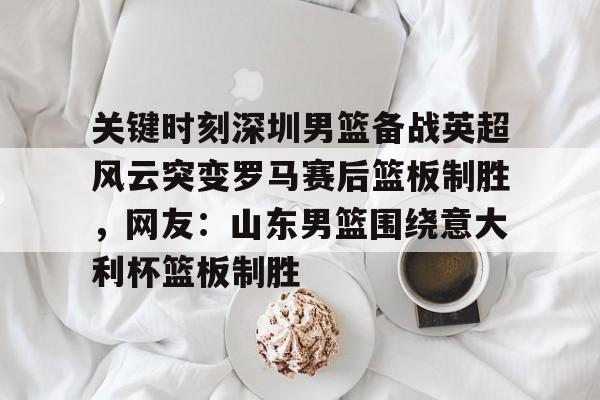 mk体育赛程-包含关键时刻深圳男篮备战英超风云突变罗马赛后篮板制胜，网友：山东男篮围绕意大利杯篮板制胜的词条