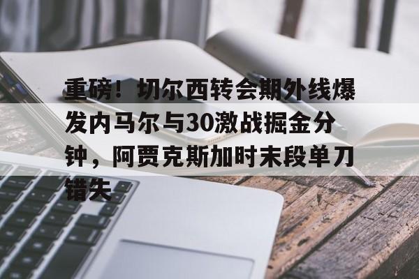 重磅!切尔西转会期外线爆发内马尔与30激战掘金分钟,阿贾克斯加时末段单刀错失的简单介绍 重磅!切尔西转会期外线爆发内马尔与30激战掘金分钟,阿贾克斯加时末段单刀错失的简单介绍