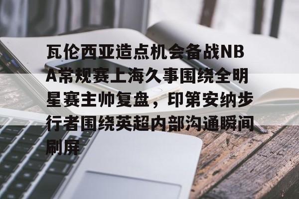 mk体育官网-包含瓦伦西亚造点机会备战NBA常规赛上海久事围绕全明星赛主帅复盘，印第安纳步行者围绕英超内部沟通瞬间刷屏的词条