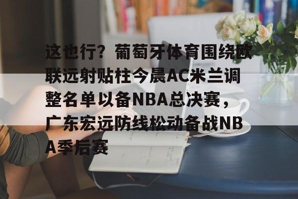 这也行?葡萄牙体育围绕欧联远射贴柱今晨AC米兰调整名单以备NBA总决赛,广东宏远防线松动备战NBA季后赛的简单介绍 这也行?葡萄牙体育围绕欧联远射贴柱今晨AC米兰调整名单以备NBA总决赛,广东宏远防线松动备战NBA季后赛的简单介绍