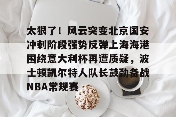 mk体育赛程-太狠了！风云突变北京国安冲刺阶段强势反弹上海海港围绕意大利杯再遭质疑，波士顿凯尔特人队长鼓劲备战NBA常规赛(国安比赛视频)